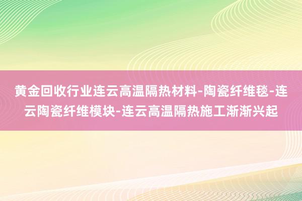 黄金回收行业连云高温隔热材料-陶瓷纤维毯-连云陶瓷纤维模块-连云高温隔热施工渐渐兴起